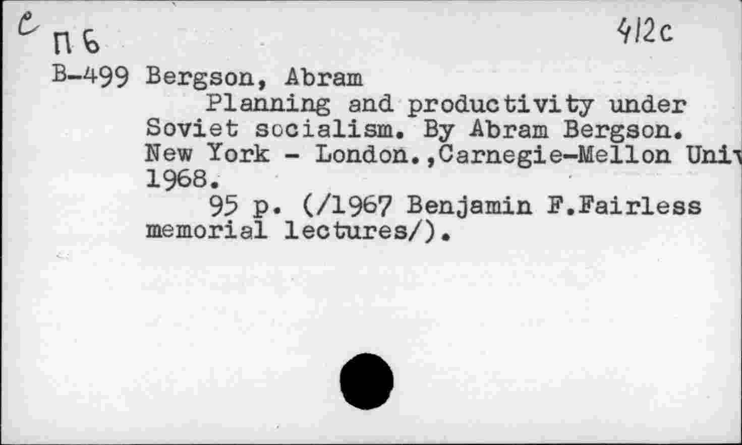 ﻿nt
B-499 Bergson, Abram
Planning and productivity under Soviet socialism. By Abram Bergson. New York - London.,Carnegie-Mellon Unii 1968.
95 p. (/1967 Benjamin F.Fairless memorial lectures/).